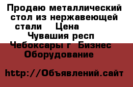 Продаю металлический стол из нержавеющей стали  › Цена ­ 6 000 - Чувашия респ., Чебоксары г. Бизнес » Оборудование   